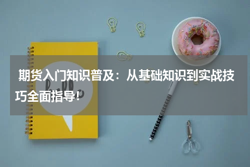  期货入门知识普及：从基础知识到实战技巧全面指导！