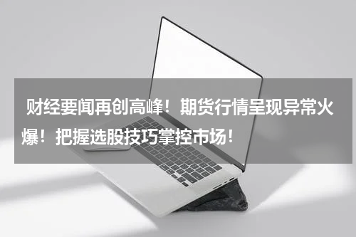  财经要闻再创高峰！期货行情呈现异常火爆！把握选股技巧掌控市场！