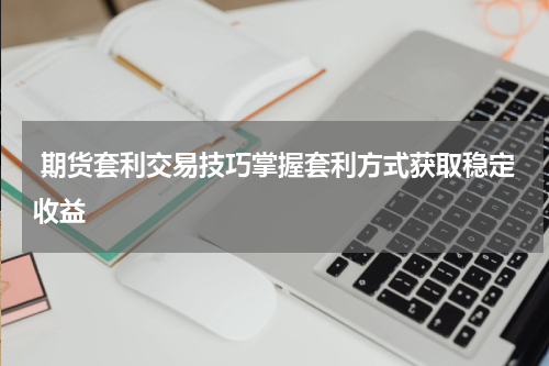  期货套利交易技巧掌握套利方式获取稳定收益 