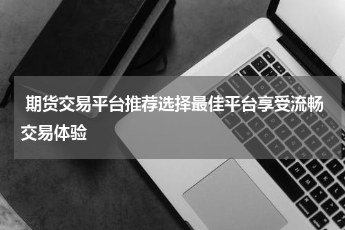  期货交易平台推荐选择最佳平台享受流畅交易体验