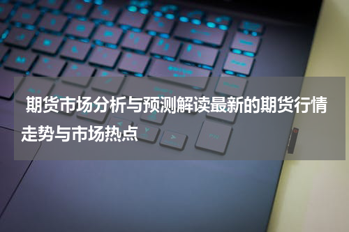  期货市场分析与预测解读最新的期货行情走势与市场热点