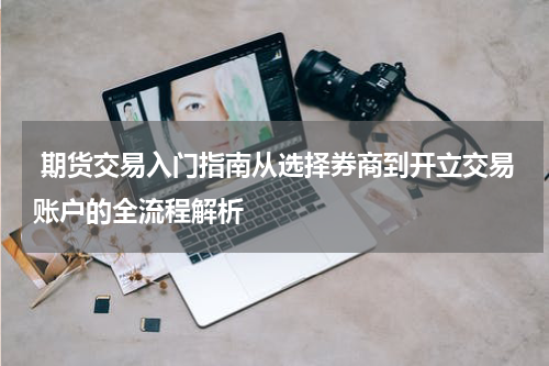  期货交易入门指南从选择券商到开立交易账户的全流程解析