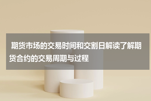  期货市场的交易时间和交割日解读了解期货合约的交易周期与过程