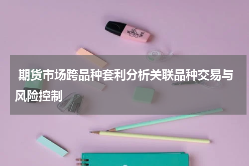  期货市场跨品种套利分析关联品种交易与风险控制