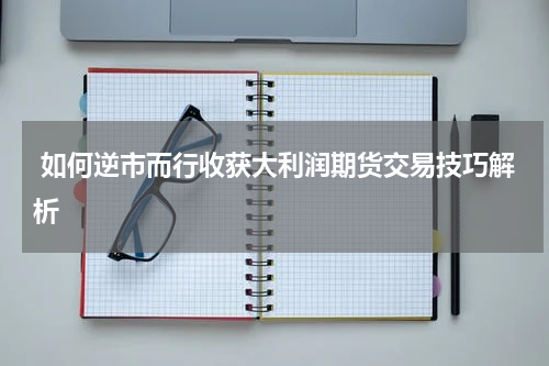 如何逆市而行收获大利润期货交易技巧解析