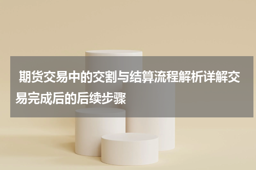  期货交易中的交割与结算流程解析详解交易完成后的后续步骤