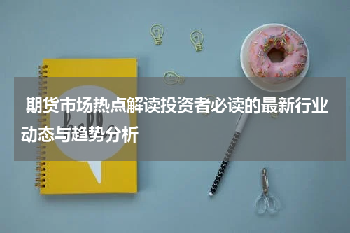  期货市场热点解读投资者必读的最新行业动态与趋势分析