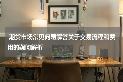 期货市场常见问题解答关于交易流程和费用的疑问解析
