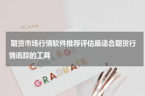  期货市场行情软件推荐评估最适合期货行情追踪的工具
