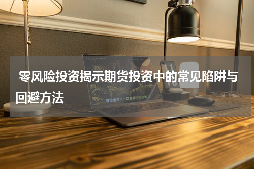  零风险投资揭示期货投资中的常见陷阱与回避方法