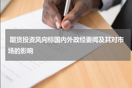  期货投资风向标国内外政经要闻及其对市场的影响