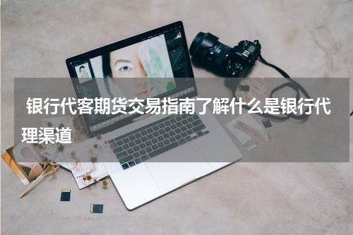  银行代客期货交易指南了解什么是银行代理渠道