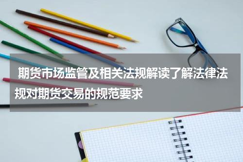 期货市场监管及相关法规解读了解法律法规对期货交易的规范要求