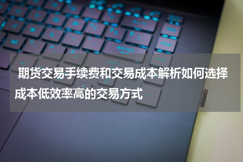  期货交易手续费和交易成本解析如何选择成本低效率高的交易方式