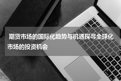  期货市场的国际化趋势与机遇探寻全球化市场的投资机会
