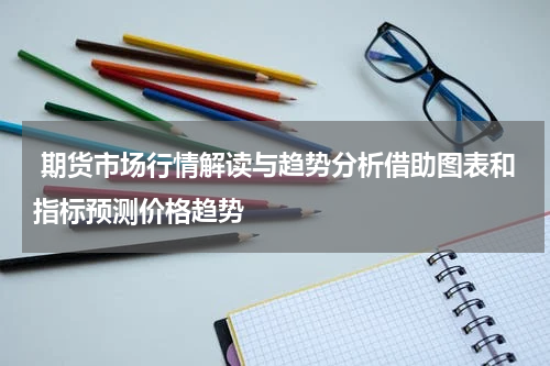  期货市场行情解读与趋势分析借助图表和指标预测价格趋势