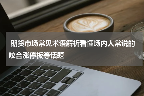  期货市场常见术语解析看懂场内人常说的咬合涨停板等话题