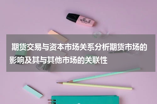  期货交易与资本市场关系分析期货市场的影响及其与其他市场的关联性