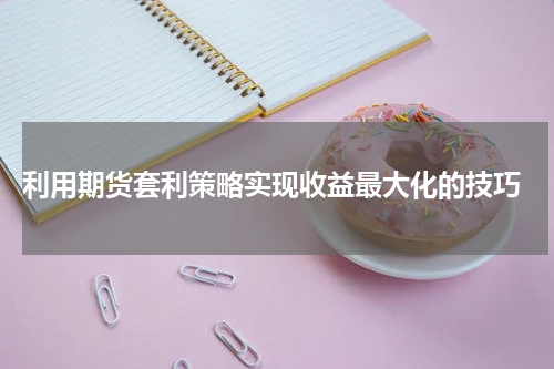  利用期货套利策略实现收益最大化的技巧