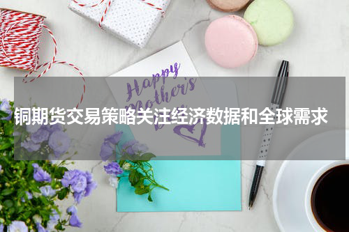  铜期货交易策略关注经济数据和全球需求