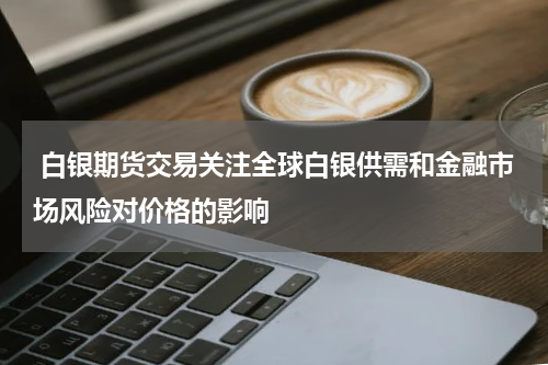  白银期货交易关注全球白银供需和金融市场风险对价格的影响