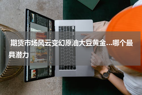  期货市场风云变幻原油大豆黄金…哪个最具潜力