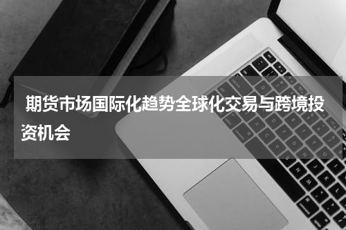  期货市场国际化趋势全球化交易与跨境投资机会
