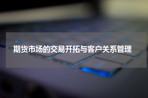  期货市场的交易开拓与客户关系管理