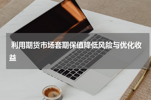  利用期货市场套期保值降低风险与优化收益