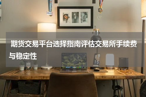  期货交易平台选择指南评估交易所手续费与稳定性