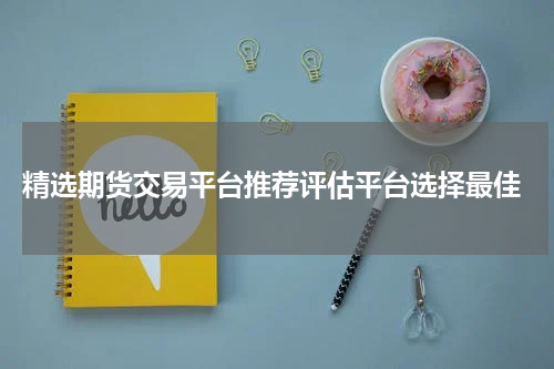  精选期货交易平台推荐评估平台选择最佳