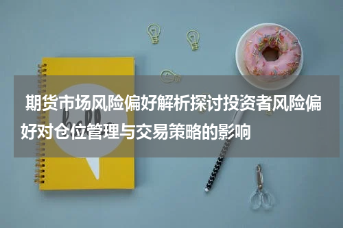 期货市场风险偏好解析探讨投资者风险偏好对仓位管理与交易策略的影响