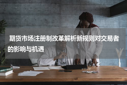  期货市场注册制改革解析新规则对交易者的影响与机遇