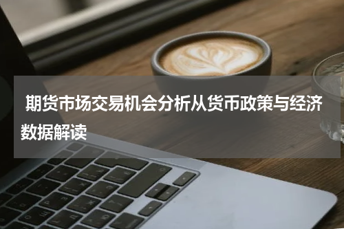  期货市场交易机会分析从货币政策与经济数据解读