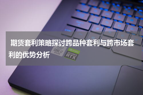  期货套利策略探讨跨品种套利与跨市场套利的优势分析