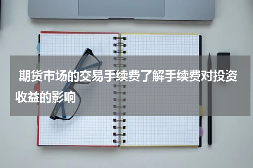  期货市场的交易手续费了解手续费对投资收益的影响