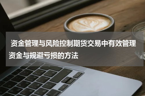  资金管理与风险控制期货交易中有效管理资金与规避亏损的方法