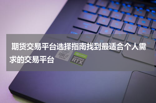  期货交易平台选择指南找到最适合个人需求的交易平台