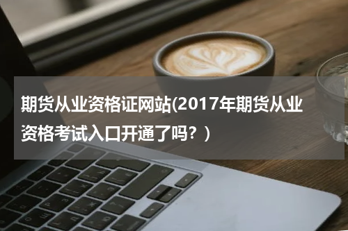 期货从业资格证网站(2017年期货从业资格考试入口开通了吗？)
