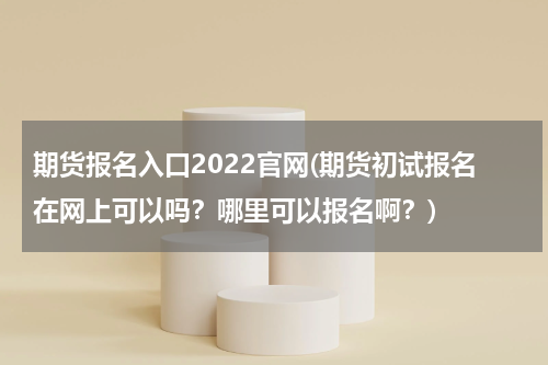 期货报名入口2022官网(期货初试报名在网上可以吗？哪里可以报名啊？)