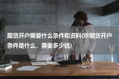 期货开户需要什么条件和资料(炒期货开户条件是什么，需要多少钱)