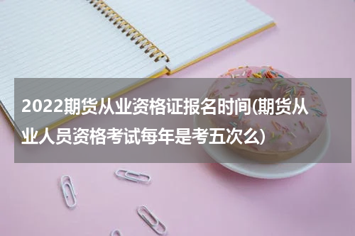 2022期货从业资格证报名时间(期货从业人员资格考试每年是考五次么)
