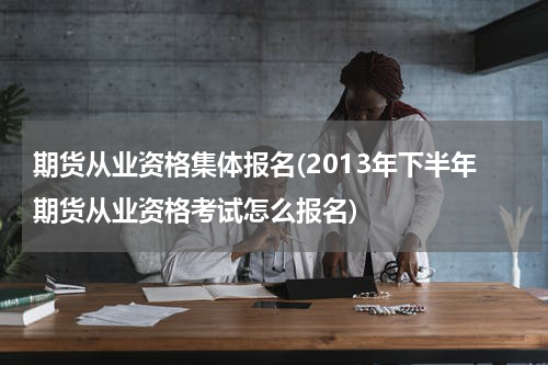 期货从业资格集体报名(2013年下半年期货从业资格考试怎么报名)