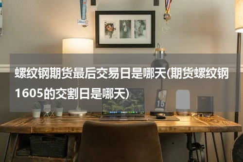 螺纹钢期货最后交易日是哪天(期货螺纹钢1605的交割日是哪天)