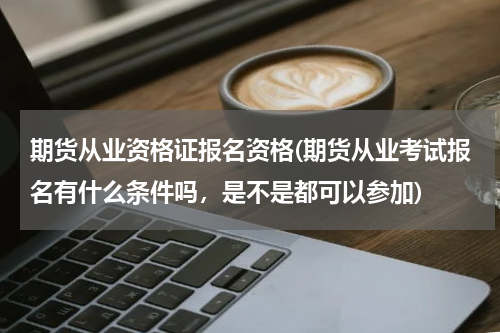 期货从业资格证报名资格(期货从业考试报名有什么条件吗，是不是都可以参加)