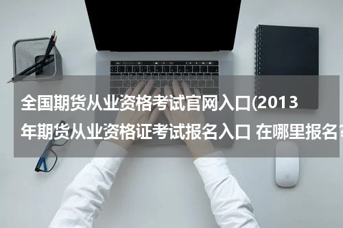 全国期货从业资格考试官网入口(2013年期货从业资格证考试报名入口 在哪里报名？)