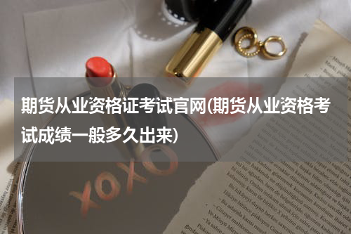 期货从业资格证考试官网(期货从业资格考试成绩一般多久出来)