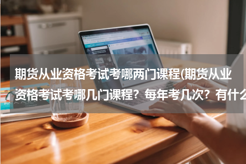 期货从业资格考试考哪两门课程(期货从业资格考试考哪几门课程？每年考几次？有什么报考要求？苏北地区有啥好的专业培训机构吗？)