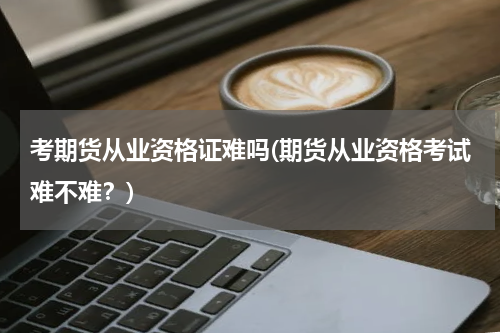 考期货从业资格证难吗(期货从业资格考试难不难？)