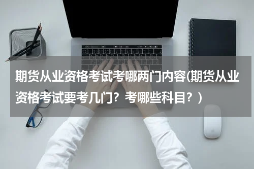 期货从业资格考试考哪两门内容(期货从业资格考试要考几门？考哪些科目？)